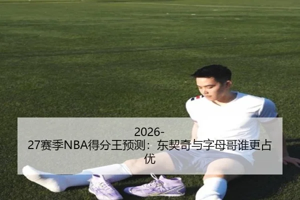 2026-27赛季NBA得分王预测：东契奇与字母哥谁更占优