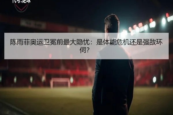 陈雨菲奥运卫冕前最大隐忧：是体能危机还是强敌环伺？