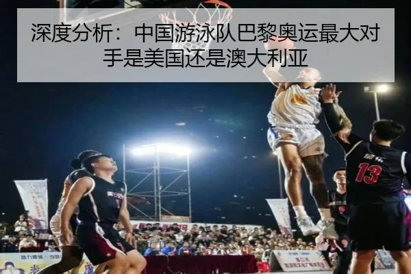 深度分析：中国游泳队巴黎奥运最大对手是美国还是澳大利亚
